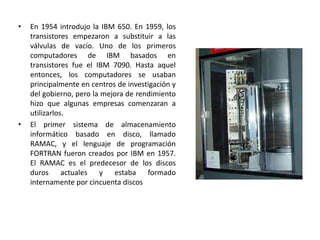 En 1954 introdujo la IBM 650. En 1959, los transistores empezaron a substituir a las válvulas de vacío. Uno de los primeros computadores de IBM basados en transistores fue el IBM 7090. Hasta aquel entonces, los computadores se usaban principalmente en centros de investigación y del gobierno, pero la mejora de rendimiento hizo que algunas empresas comenzaran a utilizarlos.El primer sistema de almacenamiento informático basado en disco, llamado RAMAC, y el lenguaje de programación FORTRAN fueron creados por IBM en 1957. El RAMAC es el predecesor de los discos duros actuales y estaba formado internamente por cincuenta discos