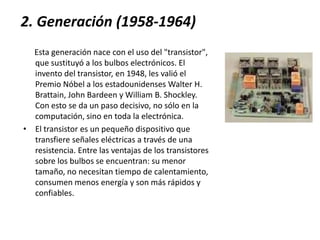 2. Generación (1958-1964)Esta generación nace con el uso del "transistor", que sustituyó a los bulbos electrónicos. El invento del transistor, en 1948, les valió el Premio Nóbel a los estadounidenses Walter H. Brattain, John Bardeen y William B. Shockley. Con esto se da un paso decisivo, no sólo en la computación, sino en toda la electrónica.El transistor es un pequeño dispositivo que transfiere señales eléctricas a través de una resistencia. Entre las ventajas de los transistores sobre los bulbos se encuentran: su menor tamaño, no necesitan tiempo de calentamiento, consumen menos energía y son más rápidos y confiables.