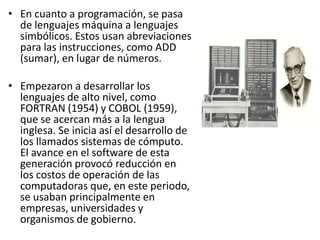 En cuanto a programación, se pasa de lenguajes máquina a lenguajes simbólicos. Estos usan abreviaciones para las instrucciones, como ADD (sumar), en lugar de números.Empezaron a desarrollar los lenguajes de alto nivel, como FORTRAN (1954) y COBOL (1959), que se acercan más a la lengua inglesa. Se inicia así el desarrollo de los llamados sistemas de cómputo. El avance en el software de esta generación provocó reducción en los costos de operación de las computadoras que, en este periodo, se usaban principalmente en empresas, universidades y organismos de gobierno.