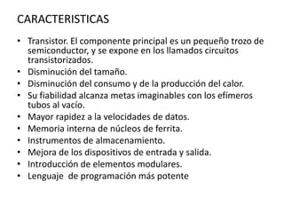 CARACTERISTICASTransistor. El componente principal es un pequeño trozo de semiconductor, y se expone en los llamados circuitos transistorizados. Disminución del tamaño. Disminución del consumo y de la producción del calor. Su fiabilidad alcanza metas imaginables con los efímeros tubos al vacío. Mayor rapidez a la velocidades de datos. Memoria interna de núcleos de ferrita. Instrumentos de almacenamiento. Mejora de los dispositivos de entrada y salida. Introducción de elementos modulares. Lenguaje  de programación más potente
