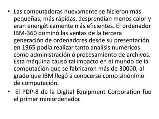 Las computadoras nuevamente se hicieron más pequeñas, más rápidas, desprendían menos calor y eran energéticamente más eficientes. El ordenador IBM-360 dominó las ventas de la tercera generación de ordenadores desde su presentación en 1965 podía realizar tanto análisis numéricos como administración ó procesamiento de archivos. Esta máquina causó tal impacto en el mundo de la computación que se fabricaron más de 30000, al grado que IBM llegó a conocerse como sinónimo de computación. El PDP-8 de la Digital Equipment Corporation fue el primer miniordenador.