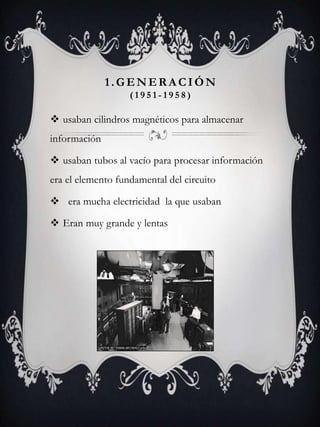 1.GENER A CIÓN
( 1 9 5 1 - 1 9 5 8 )
 usaban cilindros magnéticos para almacenar
información
 usaban tubos al vacío para procesar información
era el elemento fundamental del circuito
 era mucha electricidad la que usaban
 Eran muy grande y lentas
 