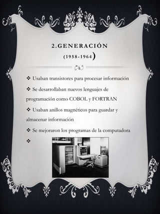 2.GENER A CIÓN
( 1 9 5 8 - 1 9 6 4 )
 Usaban transistores para procesar información
 Se desarrollaban nuevos lenguajes de
programación como COBOL y FORTRAN
 Usaban anillos magnéticos para guardar y
almacenar información
 Se mejoraron los programas de la computadora

 