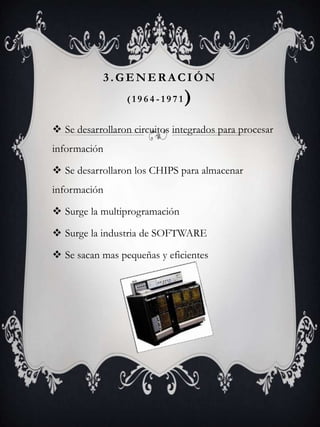  Se desarrollaron circuitos integrados para procesar
información
 Se desarrollaron los CHIPS para almacenar
información
 Surge la multiprogramación
 Surge la industria de SOFTWARE
 Se sacan mas pequeñas y eficientes
3.GENERACIÓN
( 1 9 6 4 - 1 9 7 1 )
 