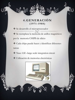 4.GENERACIÓN
( 1 9 7 1 - 1 9 8 8 )
 Se desarrollo el microprocesador
 Se reemplaza la memoria de anillos magnéticos
por la memoria CHIPS de silicio
 Cada chips puede hacer y identificar diferentes
tareas
 Nace LSI –large scale integration circuit
 Utilización de memorias electrónicas
 
