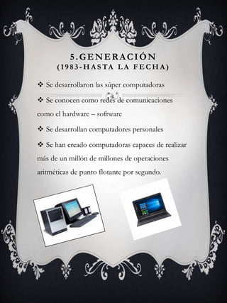 5.GENERACIÓN
( 1 9 8 3 - H A S TA L A F E C H A )
 Se desarrollaron las súper computadoras
 Se conocen como redes de comunicaciones
como el hardware – software
 Se desarrollan computadores personales
 Se han creado computadoras capaces de realizar
más de un millón de millones de operaciones
aritméticas de punto flotante por segundo.
 