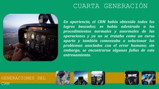 En apariencia, el CRM había obtenido todos los
logros buscados; se había adentrado a los
procedimientos normales y anormales de las
operaciones y ya no se trataba como un curso
aparte y también comenzaba a solucionar los
problemas asociados con el error humano; sin
embargo, se encontraron algunas fallas de este
entrenamiento.
CUARTA GENERACIÓN
GENERACIONES DEL
CRM
 