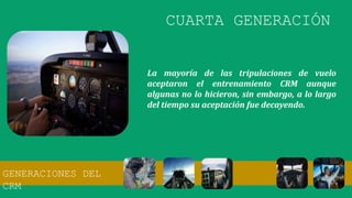 La mayoría de las tripulaciones de vuelo
aceptaron el entrenamiento CRM aunque
algunas no lo hicieron, sin embargo, a lo largo
del tiempo su aceptación fue decayendo.
CUARTA GENERACIÓN
GENERACIONES DEL
CRM
 