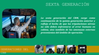 La sexta generación del CRM, surge como
continuación de la quinta generación anterior y
refleja el hecho de que las tripulaciones aéreas
no sólo deben enfrentarse al error humano en
cabina, sino también de las amenazas externas
provenientes del ámbito de operación.
SEXTA GENERACIÓN
GENERACIONES DEL
CRM
 