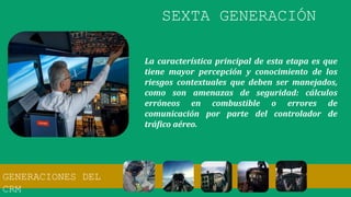La característica principal de esta etapa es que
tiene mayor percepción y conocimiento de los
riesgos contextuales que deben ser manejados,
como son amenazas de seguridad: cálculos
erróneos en combustible o errores de
comunicación por parte del controlador de
tráfico aéreo.
SEXTA GENERACIÓN
GENERACIONES DEL
CRM
 