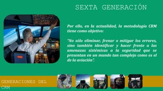Por ello, en la actualidad, la metodología CRM
tiene como objetivo:
“No sólo eliminar, frenar o mitigar los errores,
sino también identificar y hacer frente a las
amenazas sistémicas a la seguridad que se
presentan en un mundo tan complejo como es el
de la aviación”.
SEXTA GENERACIÓN
GENERACIONES DEL
CRM
 