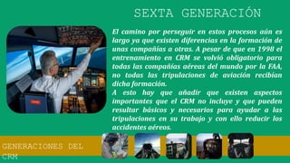 El camino por perseguir en estos procesos aún es
largo ya que existen diferencias en la formación de
unas compañías a otras. A pesar de que en 1998 el
entrenamiento en CRM se volvió obligatorio para
todas las compañías aéreas del mundo por la FAA,
no todas las tripulaciones de aviación recibían
dicha formación.
A esto hay que añadir que existen aspectos
importantes que el CRM no incluye y que pueden
resultar básicos y necesarios para ayudar a las
tripulaciones en su trabajo y con ello reducir los
accidentes aéreos.
SEXTA GENERACIÓN
GENERACIONES DEL
CRM
 