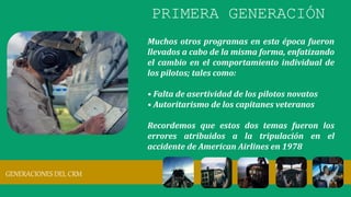 Muchos otros programas en esta época fueron
llevados a cabo de la misma forma, enfatizando
el cambio en el comportamiento individual de
los pilotos; tales como:
• Falta de asertividad de los pilotos novatos
• Autoritarismo de los capitanes veteranos
Recordemos que estos dos temas fueron los
errores atribuidos a la tripulación en el
accidente de American Airlines en 1978
GENERACIONES DEL CRM
PRIMERA GENERACIÓN
 