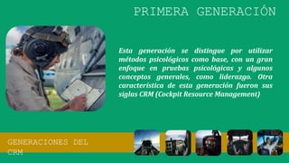 Esta generación se distingue por utilizar
métodos psicológicos como base, con un gran
enfoque en pruebas psicológicas y algunos
conceptos generales, como liderazgo. Otra
característica de esta generación fueron sus
siglas CRM (Cockpit Resource Management)
GENERACIONES DEL
CRM
PRIMERA GENERACIÓN
 