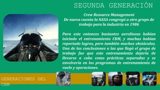 Crew Resource Management
De nueva cuenta la NASA congregó a otro grupo de
trabajo para la industria en 1986
Para este entonces bastantes aerolíneas habían
iniciado el entrenamiento CRM, y muchas habían
reportado logros, pero también muchos obstáculos.
Una de las conclusiones a las que llegó el grupo de
trabajo fue que este entrenamiento dejaría de
llevarse a cabo como prácticas separadas y se
envolvería en los programas de entrenamiento de
vuelo y operaciones.
GENERACIONES DEL
CRM
SEGUNDA GENERACIÓN
 