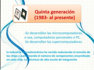 Quinta generación
                    (1983- al presente)

             ·Se desarrollan las microcomputadoras,
             o sea, computadoras personales o PC.
             ·Se desarrollan las supercomputadoras.

la industria microelectrónica ha venido reduciendo el tamaño de
los chips y aumentando el número de componentes ensamblado
en cada chip. Las técnicas de alta escala de integración
 