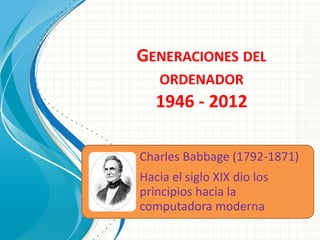 GENERACIONES DEL
    ORDENADOR
   1946 - 2012

Charles Babbage (1792-1871)
Hacia el siglo XIX dio los
principios hacia la
computadora moderna
 
