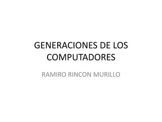 GENERACIONES DE LOS
  COMPUTADORES
 RAMIRO RINCON MURILLO
 