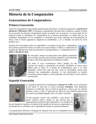 ELYON YIREH                                                                    Historia de la Computación


Historia de la Computación
Generaciones de Computadores
Primera Generación
Todas las computadoras mencionadas anteriormente pertenecen a la primera generación: a partir de la
década de 1.940 hasta 1.959. Se diseñaron originalmente sólo para fines científicos, aunque a finales
de ese periodo las primeras computadoras tenían un amplio uso en negocios. La mayor parte de los
negocios donde se empleaban las computadoras de la primera generación, no tenían idea de sus
verdaderas capacidades. En las compañías se utilizaban para tareas rutinarias de procesamiento de
datos, como si fueran gigantescas máquinas de contabilidad, y no se tomaban en cuenta los otros
posibles usos.
Además de la discrepancia entre sus capacidades y su empleo, lo que estas computadoras
de la primera generación tenían en común era su gran tamaño, lo difícil y complicado del
lenguaje de máquina que tenían que aprender los programadores y su dependencia de los
tubos o válvulas al vacío.
                           Por otra parte, aunque sus operaciones eran rápidas comparadas
                           con el tiempo necesario para cálculos manuales y procesamiento
                           de datos, eran lentas aplicando los estándares actuales.
                           Los tubos al vacío (voluminosos, lentos, frágiles, de alto
                           consumo de energía y generadores de grandes cantidades de calor) nunca
                           habían sido lo mejor en el diseño de computadoras, pero sí lo único
                           disponible. Tenían una vida más bien corta; se necesitaban muchos para
                           mantener una computadora operando, lo cual determinaba su tamaño;
                           consumían mucha energía, y se descomponían con frecuencia, con los retrasos
                           consecuentes.

Segunda Generación
                        La segunda generación de computadores comenzó en 1.959, con la sustitución
                        de los tubos al vacío por el recién inventado transistor. Este dispositivo
                        electrónico es fabricado con un cristal de germanio o silicio, que no contiene
                        alambres, vidrio o vacío; al igual que los tubos al vacío también proporcionan
                        una señal de encendido/apagado, pero con mayor velocidad.

                       Es más pequeño, mucho más confiable y más barato. Al
                       operar consume menos energía, lo que provoca que su
                       funcionamiento produzca bajas temperaturas. La introducción
de este dispositivo significó la reducción del tamaño de las nuevas computadoras, el
incremento de su velocidad y de su capacidad de manejo de grandes problemas.

La programación diferente al lenguaje de máquina hizo que la computadora de la
Prof. Jeyson de Jesus Torres Torres                                                                  -2-
 
