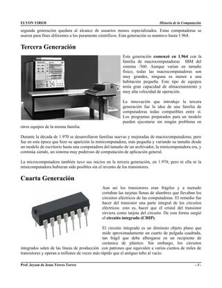 ELYON YIREH                                                                   Historia de la Computación

segunda generación quedara al alcance de usuarios menos especializados. Estas computadoras se
usaron para fines diferentes a los puramente científicos. Esta generación se mantuvo hasta 1.964.

Tercera Generación
                                                        Esta generación comenzó en 1.964 con la
                                                        familia de macrocomputadoras IBM del
                                                        sistema /360. Aunque varían en tamaño
                                                        físico, todas las macrocomputadoras son
                                                        muy grandes, ninguna es menor a una
                                                        habitación pequeña. Este tipo de equipos
                                                        tenía gran capacidad de almacenamiento y
                                                        muy alta velocidad de operación.

                                                        La innovación que introdujo la tercera
                                                        generación fue la idea de una familia de
                                                        computadoras todas compatibles entre sí.
                                                        Los programas preparados para un modelo
                                                        pueden ejecutarse sin ningún problema en
otros equipos de la misma familia.

Durante la década de 1.970 se desarrollaron familias nuevas y mejoradas de macrocomputadoras; pero
fue en esta época que hizo su aparición la minicomputadora, más pequeña y variando su tamaño desde
un modelo de escritorio hasta una computadora del tamaño de un archivador, la minicomputadora era, y
continúa siendo, un sistema muy poderoso de computación de aplicación general.

La microcomputadora también tuvo sus inicios en la tercera generación, en 1.974; pero ni ella ni la
minicomputadora hubieran sido posibles sin el invento de los transistores.

Cuarta Generación
                                             Aun así los transistores eran frágiles y a menudo
                                             cortaban las tarjetas llenas de alambres que llevaban los
                                             circuitos eléctricos de las computadoras. El remedio fue
                                             hacer del transistor una parte integral de los circuitos
                                             eléctricos: esto es, hacer que el cristal del transistor
                                             sirviera como tarjeta del circuito. De esta forma surgió
                                             el circuito integrado (CHIP).

                                               El circuito integrado es un diminuto objeto plano que
                                               mide aproximadamente un cuarto de pulgada cuadrada,
                                               tan frágil que debe albergarse en un recipiente de
                                               cerámica de plástico. Sin embargo, los circuitos
integrados salen de las líneas de producción con patrones que equivalen a varios cientos de miles de
transistores y operan a millones de veces más rápido que el antiguo tubo al vacío.

Prof. Jeyson de Jesus Torres Torres                                                                 -3-
 