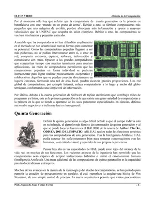ELYON YIREH                                                                      Historia de la Computación

Por el momento sólo hay que señalar que la computadora de cuarta generación es la primera en
beneficiarse con este “mundo en un grano de arena”. Debido a esto, se fabrican computadoras más
pequeñas que una máquina de escribir, pueden almacenar más información y operar a mayores
velocidades que la UNIVAC que ocupaba un salón completo. Debido a esto, las computadoras se
vuelven más baratas y pequeñas cada año.

A medida que las computadoras se han difundido ampliamente
en el mercado se han desarrollado nuevas formas para aumentar
su potencial. Como las computadoras pequeñas llegaron a ser
más poderosas, no se podían interconectar entre si, o estar en
red, compartir memoria, espacio, software, información y
comunicarse con otros. Opuesto a las grandes computadoras,
que compartían tiempo con muchas terminales para muchas
aplicaciones, las redes de computadoras permitieron que las
computadoras pequeñas en forma individual se pudieran
interconectar para lograr realizar procesamiento cooperativo y
colaborativo. Aquellos que se pueden conectar directamente en
lugares cercanos, formando una red de área local, pueden alcanzar grandes proporciones. Una red
global de computadoras, por ejemplo Internet, enlaza computadoras a lo largo y ancho del globo
terráqueo, conformando una simple red de información.

Por último, debido a la cuarta generación de Software de rápido crecimiento que distribuye miles de
programas ya listos, esta es la primera generación en la que existe una gran variedad de computadoras y
la primera en la que se tiende a apartarse de los usos puramente especializados en ciencias, defensa
nacional o negocios y a inclinarse hacia el uso general.

Quinta Generación
                          Definir la quinta generación es algo difícil debido a que el campo todavía está
                          en su infancia, el ejemplo más famoso de computador de quinta generación y al
                          que se puede hacer referencia es el HAL9000 de la novela de Arthur Clarcke,
                          ODISEA 2001 DEL ESPACIO. Allí, HAL realiza todas las funciones previstas
                          para las computadoras de esta generación. Con la Inteligencia Artificial, HAL
                          podía razonar los suficientemente bien para sostener conversaciones con los
                          humanos, usar entrada visual, y aprender de sus propias experiencias.

                          Pensar hoy día en las capacidades de HAL puede estar lejos del alcance de la
vida real en muchas de sus funciones. Los recientes avances de la ingeniería han permitido que las
computadoras sean capaces de aceptar instrucciones habladas e imitar el razonamiento humano
(Inteligencia Artificial). Una meta adicional de las computadoras de quinta generación es la capacidad
para traducir idiomas extranjeros.

Muchos de los avances en la ciencia de la tecnología y del diseño de computadoras, se han juntado para
permitir la creación de procesamiento en paralelo, el cual reemplaza la arquitectura básica de Von
Neumann, de una simple unidad de proceso. La nueva arquitectura permite que varios procesadores

Prof. Jeyson de Jesus Torres Torres                                                                    -4-
 