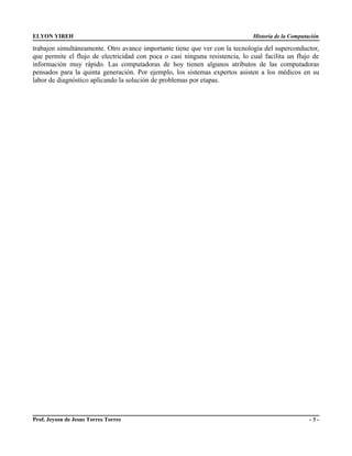 ELYON YIREH                                                                   Historia de la Computación

trabajen simultáneamente. Otro avance importante tiene que ver con la tecnología del superconductor,
que permite el flujo de electricidad con poca o casi ninguna resistencia, lo cual facilita un flujo de
información muy rápido. Las computadoras de hoy tienen algunos atributos de las computadoras
pensados para la quinta generación. Por ejemplo, los sistemas expertos asisten a los médicos en su
labor de diagnóstico aplicando la solución de problemas por etapas.




Prof. Jeyson de Jesus Torres Torres                                                                 -5-
 