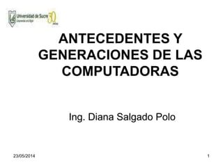 23/05/2014 1
ANTECEDENTES Y
GENERACIONES DE LAS
COMPUTADORAS
Ing. Diana Salgado Polo
 