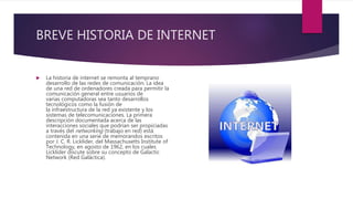 BREVE HISTORIA DE INTERNET
 La historia de internet se remonta al temprano
desarrollo de las redes de comunicación. La idea
de una red de ordenadores creada para permitir la
comunicación general entre usuarios de
varias computadoras sea tanto desarrollos
tecnológicos como la fusión de
la infraestructura de la red ya existente y los
sistemas de telecomunicaciones. La primera
descripción documentada acerca de las
interacciones sociales que podrían ser propiciadas
a través del networking (trabajo en red) está
contenida en una serie de memorandos escritos
por J. C. R. Licklider, del Massachusetts Institute of
Technology, en agosto de 1962, en los cuales
Licklider discute sobre su concepto de Galactic
Network (Red Galáctica).
 