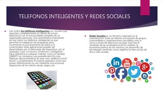 TELEFONOS INTELIGENTES Y REDES SOCIALES
 Casi todos los teléfonos inteligentes son móviles que
soportan completamente un cliente de correo
electrónico con la funcionalidad completa de un
organizador personal. Una característica importante
de casi todos los teléfonos inteligentes es que
permiten la instalación de programas para
incrementar el procesamiento de datos y la
conectividad. Estas aplicaciones pueden ser
desarrolladas por el fabricante del dispositivo, por el
operador o por un tercero. El término «inteligente»
hace referencia a cualquier interfaz, como un teclado
QWERTY en miniatura, una pantalla táctil (lo más
habitual, denominándose en este caso «teléfono móvil
táctil»), o simplemente el sistema operativo móvil que
posee, diferenciando su uso mediante una exclusiva
disposición de los menús, teclas, atajos, etc.
 Redes Sociales es un término originado en la
comunicación. Estas se refieren al conjunto de grupos,
comunidades y organizaciones vinculados unos a
otros a través de relaciones sociales. Esto fue el
resultado de la convergencia de los medios, la
economía política de los mismos y el desarrollo de
tecnologías, teniendo como objetivo la inter acción de
dos o más canales.
 