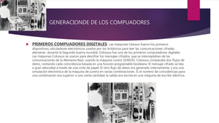 GENERACIONDE DE LOS COMPUADORES
 PRIMEROS COMPUADORES DIGITALES: Las máquinas Celosos fueron los primeros
dispositivos calculadores electrónicos usados por los británicos para leer las comunicaciones cifradas
alemanas durante la Segunda Guerra mundial. Colossus fue uno de los primeros computadores digitales.
Las máquinas Colossus se usaron para descifrar los mensajes cifrados, que se interceptaban de las
comunicaciones de la Alemania Nazi, usando la máquina Lorenz SZ40/42. Colossus comparaba dos flujos de
datos, contando cada coincidencia basada en una función programable booleana. El mensaje cifrado se leía
a gran velocidad a través de una cinta de papel. El otro flujo de datos era generado internamente, y era una
simulación electrónica de la máquina de Lorenz en varias combinaciones. Si el número de coincidencias para
una combinación era superior a una cierta cantidad, la salida era escrita en una máquina de escribir eléctrica.
 