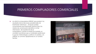 PRIMEROS COMPUADORES COMERCIALES
 se utilizó la computadora UNIVAC para predecir los
resultados de las elecciones presidenciales de
Eisenhower-Stevenson. El equipo predijo
correctamente que Eisenhower ganaría, pero los
medios de comunicación decidieron no dar
información de la predicción de la
computadora. Cuando la verdad fue revelada, se
consideró asombroso que un ordenador podía hacer
lo que los meteorólogos o políticos no podían, y la
UNIVAC se convirtió rápidamente en un nombre
familiar.
 