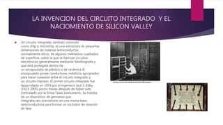 LA INVENCION DEL CIRCUITO INTEGRADO Y EL
NACIOMIENTO DE SILICON VALLEY
 Un circuito integrado, también conocido
como chip o microchip, es una estructura de pequeñas
dimensiones de material semiconductor,
normalmente silicio, de algunos milímetros cuadrados
de superficie, sobre la que se fabrican circuitos
electrónicos generalmente mediante fotolitografía y
que está protegida dentro de
un encapsulado de plástico o de cerámica. El
encapsulado posee conductores metálicos apropiados
para hacer conexión entre el circuito integrado y
un circuito impreso. El primer circuito integrado fue
desarrollado en 1959 por el ingeniero Jack S. Kilby
(1923-2005) pocos meses después de haber sido
contratado por la firma Texas Instruments. Se trataba
de un dispositivo de germanio que
integraba seis transistores en una misma base
semiconductora para formar un oscilador de rotación
de fase.
 