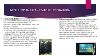 MINICOMPUADORAS Y SUPERCOMPUADORAS
 Supercomputadora :es una computadora
con capacidades de cálculo muy superiores a
las comúnmente disponibles de las
máquinas de escritorio de la misma época en
que fue construida.
Hoy en día el diseño de supercomputadoras
se sustenta en 4 importantes tecnologías:
• La tecnología de registros vectoriales,
creada por Seymour Cray, considerado el
padre de la Supercomputación, quien
inventó y patentó diversas tecnologías que
condujeron a la creación de máquinas de
computación ultra-rápidas. Esta tecnología
permite la ejecución de innumerables
operaciones aritméticas en paralelo.
 Minicomputadora: Actualmente más conocidos
como servidores, la conjunción con terminales
tontos sin capacidad de cálculo propia
El declive tuvo lugar debido al menor coste del
soporte físico basado en microprocesadores y el
deseo de los usuarios finales de depender menos
de los inflexibles terminales tontos, con el
resultado de que los minicomputadoras y los
falsos terminales fueron remplazados por
computadoras personales interconectados entre
sí y con un servidor.
 