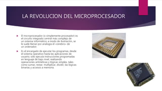 LA REVOLUCION DEL MICROPROCESADOR
 El microprocesador (o simplemente procesador) es
el circuito integrado central más complejo de
un sistema informático; a modo de ilustración, se
le suele llamar por analogía el «cerebro» de
un ordenador.
 Es el encargado de ejecutar los programas, desde
el sistema operativo hasta las aplicaciones de
usuario; sólo ejecuta instrucciones programadas
en lenguaje de bajo nivel, realizando
operaciones aritméticas y lógicas simples, tales
como sumar, restar, multiplicar, dividir, las lógicas
binarias y accesos a memoria.
 