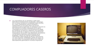 COMPUADORES CASEROS
 Las computadoras de uso doméstico suelen estar
dedicadas al entretenimiento (multimedia, videojuegos,
etc.) y a tareas domésticas (contabilidad casera, escritos,
etc.). Estas computadoras carecen de gestión y
mantenimiento ya que estas tareas son de poca
importancia para un particular; sin embargo, la situación es
bien distinta en el ámbito empresarial, en el cual la
computadora de escritorio es la herramienta de trabajo
por excelencia; se trata de un elemento muy importante
para la marcha de un negocio. El uso que se hace de las
computadoras de escritorio está relacionado normalmente
con las tareas productivas y administrativas de los
empleados: creación de informes, presentaciones,
memorandos (véase paquete de oficina), comunicación
con otras empresas, contabilidad, gestión de tareas, etc.;
por este motivo, la computadora de escritorio debe ser
adecuadamente gestionada en el ámbito empresarial.
 