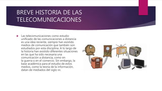 BREVE HISTORIA DE LAS
TELECOMUNICACIONES
 Las telecomunicaciones como estudio
unificado de las comunicaciones a distancia
es una idea reciente, siempre han existido
medios de comunicación que también son
estudiados por esta disciplina. A lo largo de
la historia han existido diferentes situaciones
en las que ha sido necesaria una
comunicación a distancia, como en
la guerra o en el comercio. Sin embargo, la
base académica para el estudio de estos
medios, como la teoría de la información,
datan de mediados del siglo XX.
 