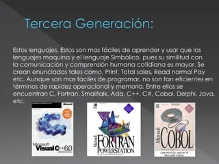 Estos lenguajes, Estos son mas fáciles de aprender y usar que los
lenguajes maquina y el lenguaje Simbólico, pues su similitud con
la comunicación y comprensión humana cotidiana es mayor. Se
crean enunciados tales como, Print, Total sales, Read normal Pay
etc. Aunque son mas fáciles de programar, no son tan eficientes en
términos de rapidez operacional y memoria. Entre ellos se
encuentran C, Fortran, Smalltalk, Ada, C++, C#, Cobol, Delphi, Java,
etc.
 