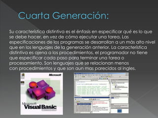 Su característica distintiva es el énfasis en especificar qué es lo que
se debe hacer, en vez de cómo ejecutar una tarea. Las
especificaciones de los programas se desarrollan a un más alto nivel
que en los lenguajes de la generación anterior. La característica
distintiva es ajena a los procedimientos, el programador no tiene
que especificar cada paso para terminar una tarea o
procesamiento. Son lenguajes que se relacionan menos
con procedimientos y que son aun mas parecidos al ingles.
 