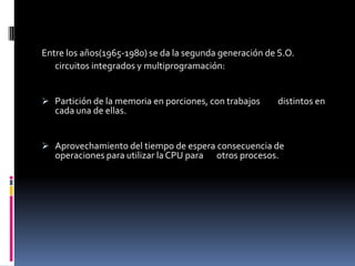 Multiprocesamiento: varios procesadores se utilizan en un mismo sistema para incrementar el poder de procesamientoEntre los años(1965-1980) se da la segunda generación de S.O.	circuitos integrados y multiprogramación: Partición de la memoria en porciones, con trabajos         distintos en cada una de ellas.