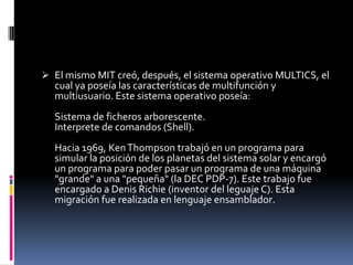 El mismo MIT creó, después, el sistema operativo MULTICS, el cual ya poseía las características de multifunción y multiusuario. Este sistema operativo poseía:Sistema de ficheros arborescente.Interprete de comandos (Shell).Hacia 1969, Ken Thompson trabajó en un programa para simular la posición de los planetas del sistema solar y encargó un programa para poder pasar un programa de una máquina "grande" a una "pequeña" (la DEC PDP-7). Este trabajo fue encargado a Denis Richie (inventor del leguaje C). Esta migración fue realizada en lenguaje ensamblador.En los laboratorios Bell Labs, también trabajó Brian W. Kenigham el cual se unió a los otros dos investigadores mencionados anteriormente para crear en 1971 un lenguaje basado en el sistema operativo MULTICS, pero este lenguaje se construyó más pequeño y más potente que el anterior.     luego lo puso a disposición de los jóvenes universitarios