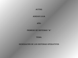 Autor: Adrian Loja Año: Primero de Sistemas “A” Tema: Generación de los Sistemas Operativos 