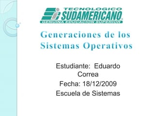 Generaciones de los Sistemas Operativos  Estudiante:  Eduardo Correa Fecha: 18/12/2009 Escuela de Sistemas 
