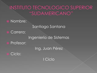 INSTITUTO TECNOLOGICO SUPERIOR “SUDAMERICANO” Nombre: Santiago Santana Carrera: Ingeniería de Sistemas Profesor: Ing. Juan Pérez Ciclo: I Ciclo  