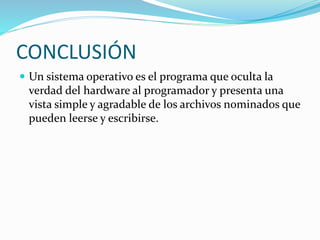 CONCLUSIÓN
 Un sistema operativo es el programa que oculta la
verdad del hardware al programador y presenta una
vista simple y agradable de los archivos nominados que
pueden leerse y escribirse.
 