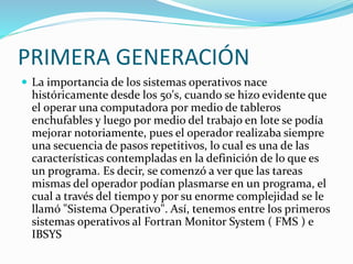 PRIMERA GENERACIÓN
 La importancia de los sistemas operativos nace
históricamente desde los 50's, cuando se hizo evidente que
el operar una computadora por medio de tableros
enchufables y luego por medio del trabajo en lote se podía
mejorar notoriamente, pues el operador realizaba siempre
una secuencia de pasos repetitivos, lo cual es una de las
características contempladas en la definición de lo que es
un programa. Es decir, se comenzó a ver que las tareas
mismas del operador podían plasmarse en un programa, el
cual a través del tiempo y por su enorme complejidad se le
llamó "Sistema Operativo". Así, tenemos entre los primeros
sistemas operativos al Fortran Monitor System ( FMS ) e
IBSYS
 