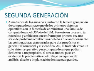 SEGUNDA GENERACIÓN
 A mediados de los años 60's junto con la tercera generación
de computadoras nace uno de los primeros sistemas
operativos con la filosofía de administrar una familia de
computadoras: el OS/360 de IBM. Fue este un proyecto tan
novedoso y ambicioso que enfrentó por primera vez una
serie de problemas conflictivos debido a que anteriormente
las computadoras eran creadas para dos propósitos en
general: el comercial y el científico. Así, al tratar de crear un
solo sistema operativo para computadoras que podían
dedicarse a un propósito, al otro o ambos, puso en
evidencia la problemática del trabajo en equipos de
análisis, diseño e implantación de sistemas grandes.
 
