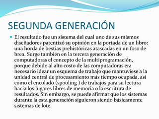 SEGUNDA GENERACIÓN
 El resultado fue un sistema del cual uno de sus mismos
diseñadores patentizó su opinión en la portada de un libro:
una horda de bestias prehistóricas atascadas en un foso de
brea. Surge también en la tercera generación de
computadoras el concepto de la multiprogramación,
porque debido al alto costo de las computadoras era
necesario idear un esquema de trabajo que mantuviese a la
unidad central de procesamiento más tiempo ocupada, así
como el encolado (spooling ) de trabajos para su lectura
hacia los lugares libres de memoria o la escritura de
resultados. Sin embargo, se puede afirmar que los sistemas
durante la esta generación siguieron siendo básicamente
sistemas de lote.
 
