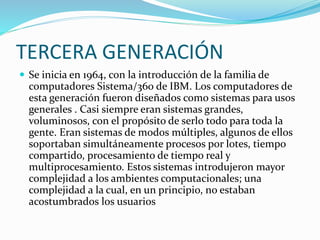 TERCERA GENERACIÓN
 Se inicia en 1964, con la introducción de la familia de
computadores Sistema/360 de IBM. Los computadores de
esta generación fueron diseñados como sistemas para usos
generales . Casi siempre eran sistemas grandes,
voluminosos, con el propósito de serlo todo para toda la
gente. Eran sistemas de modos múltiples, algunos de ellos
soportaban simultáneamente procesos por lotes, tiempo
compartido, procesamiento de tiempo real y
multiprocesamiento. Estos sistemas introdujeron mayor
complejidad a los ambientes computacionales; una
complejidad a la cual, en un principio, no estaban
acostumbrados los usuarios
 