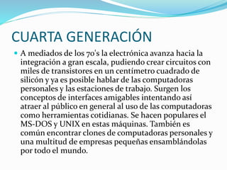 CUARTA GENERACIÓN
 A mediados de los 70's la electrónica avanza hacia la
integración a gran escala, pudiendo crear circuitos con
miles de transistores en un centímetro cuadrado de
silicón y ya es posible hablar de las computadoras
personales y las estaciones de trabajo. Surgen los
conceptos de interfaces amigables intentando así
atraer al público en general al uso de las computadoras
como herramientas cotidianas. Se hacen populares el
MS-DOS y UNIX en estas máquinas. También es
común encontrar clones de computadoras personales y
una multitud de empresas pequeñas ensamblándolas
por todo el mundo.
 