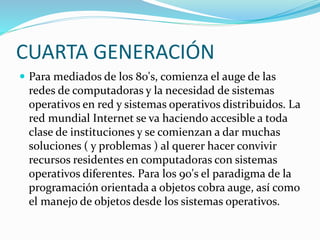 CUARTA GENERACIÓN
 Para mediados de los 80's, comienza el auge de las
redes de computadoras y la necesidad de sistemas
operativos en red y sistemas operativos distribuidos. La
red mundial Internet se va haciendo accesible a toda
clase de instituciones y se comienzan a dar muchas
soluciones ( y problemas ) al querer hacer convivir
recursos residentes en computadoras con sistemas
operativos diferentes. Para los 90's el paradigma de la
programación orientada a objetos cobra auge, así como
el manejo de objetos desde los sistemas operativos.
 
